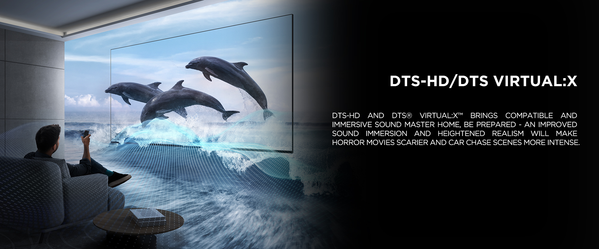 DTS-HD/DTS Virtual:X - DTS-HD and DTS® VIRTUAL:X™ brings compatible and immersive sound master home, be prepared - an improved sound immersion and heightened realism will make horror movies scarier and car chase scenes more intense.
